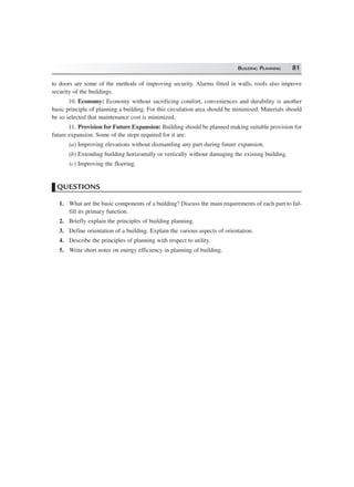 BUILDING PLANNING 81
to doors are some of the methods of improving security. Alarms fitted in walls, roofs also improve
security of the buildings.
10. Economy: Economy without sacrificing comfort, conveniences and durability is another
basic principle of planning a building. For this circulation area should be minimised. Materials should
be so selected that maintenance cost is minimized.
11. Provision for Future Expansion: Building should be planned making suitable provision for
future expansion. Some of the steps required for it are:
(a) Improving elevations without dismantling any part during future expansion.
(b) Extending building horizontally or vertically without damaging the existing building.
(c) Improving the flooring.
QUESTIONS
1. What are the basic components of a building? Discuss the main requirements of each part to ful-
fill its primary function.
2. Briefly explain the principles of building planning.
3. Define orientation of a building. Explain the various aspects of orientation.
4. Describe the principles of planning with respect to utility.
5. Write short notes on energy efficiency in planning of building.
 