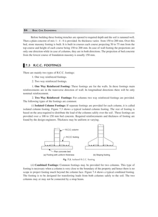 84 BASIC CIVIL ENGINEERING
Before building these footing trenches are opened to required depth and the soil is rammed well.
Then a plain concrete of mix 1 : 4 : 8 is provided. Its thickness varies from 150 to 200 mm. Over this
bed, stone masonry footing is built. It is built in courses each course projecting 50 to 75 mm from the
top course and height of each course being 150 to 200 mm. In case of wall footing the projections are
only one direction while in case of columns, they are in both directions. The projection of bed concrete
from the lowest course of foundation masonry is usually 150 mm.
7.3 R.C.C. FOOTINGS
There are mainly two types of R.C.C. footings:
1. One way reinforced footings.
2. Two way reinforced footings.
1. One Way Reinforced Footing: These footings are for the walls. In these footings main
reinforcements are in the transverse direction of wall. In longitudinal directions there will be only
nominal reinforcement.
2. Two Way Reinforced Footings: For columns two way reinforced footings are provided.
The following types of the footings are common:
(i) Isolated Column Footings: If separate footings are provided for each column, it is called
isolated column footing. Figure 7.3 shows a typical isolated column footing. The size of footing is
based on the area required to distribute the load of the columns safely over the soil . These footings are
provided over a 100 to 150 mm bed concrete. Required reinforcements and thickness of footing are
found by the design engineers. Thickness may be uniform or varying.
R.C.C. column
R.C.C. footing
Plan concrete bed
(a) Footing with uniform thickness (b) Sloping footing
Fig. 7.3. Isolated R.C.C. footing
(ii) Combined Footings: Common footings may be provided for two columns. This type of
footing is necessary when a column is very close to the boundary of the property and hence there is no
scope to project footing much beyond the column face. Figure 7.4 shows a typical combined footing.
The footing is to be designed for transferring loads from both columns safely to the soil. The two
columns may or may not be connected by a strap beam.
 