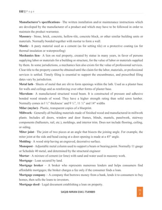 112 | P a g e
SAQIB IMRAN 0341-7549889
11
2
Manufacturer’s specifications– The written installation and/or maintenance instructions which
are developed by the manufacturer of a product and which may have to be followed in order to
maintain the product warrantee.
Masonry– Stone, brick, concrete, hollow-tile, concrete block, or other similar building units or
materials. Normally bonded together with mortar to form a wall.
Mastic– A pasty material used as a cement (as for setting tile) or a protective coating (as for
thermal insulation or waterproofing)
Mechanics lien– A lien on real property, created by statue in many years, in favor of persons
supplying labor or materials for a building or structure, for the value of labor or materials supplied
by them. In some jurisdictions, a mechanics lien also exists for the value of professional services.
Clear title to the property cannot be obtained until the claim for the labor, materials, or professional
services is settled. Timely filing is essential to support the encumbrance, and prescribed filing
dates vary by jurisdiction.
Metal lath– Sheets of metal that are slit to form openings within the lath. Used as a plaster base
for walls and ceilings and as reinforcing over other forms of plaster base.
Microlam– A manufactured structural wood beam. It is constructed of pressure and adhesive
bonded wood strands of wood. They have a higher strength rating than solid sawn lumber.
Normally comes in l ½” thickness’ and 9 ½”, 11 ½” and 14″ widths
Milar (mylar)– Plastic, transparent copies of a blueprint.
Millwork– Generally all building materials made of finished wood and manufactured in millwork
plants. Includes all doors, window and door frames, blinds, mantels, panelwork, stairway
components (ballusters, rail, etc.), moldings, and interior trim. Does not include flooring, ceiling,
or siding.
Miter joint– The joint of two pieces at an angle that bisects the joining angle. For example, the
miter joint at the side and head casing at a door opening is made at a 45° angle.
Molding– A wood strip having an engraved, decorative surface.
Monopost– Adjustable metal column used to support a beam or bearing point. Normally 11 gauge
or Schedule 40 metal, and determined by the structural engineer
Mortar– A mixture of cement (or lime) with sand and water used in masonry work.
Mortgage– Loan secured by land.
Mortgage broker – A broker who represents numerous lenders and helps consumers find
affordable mortgages; the broker charges a fee only if the consumer finds a loan.
Mortgage company – A company that borrows money from a bank, lends it to consumers to buy
homes, then sells the loans to investors.
Mortgage deed– Legal document establishing a loan on property.
 