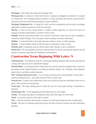 113 | P a g e
SAQIB IMRAN 0341-7549889
11
3
Mortgagee– The lender who makes the mortgage loan.
Mortgage loan- A contract in which the borrower’s property is pledged as collateral. It is repaid
in installments. The mortgagor (buyer) promises to repay principal and interest, keep the home
insured, pay all taxes and keep the property in good condition.
Mortgage Origination Fee– A charge for work involved in preparing and servicing a mortgage
application (usually one percent of the loan amount).
Mortise– A slot cut into a board, plank, or timber, usually edgewise, to receive the tenon (or
tongue) of another board, plank, or timber to form a joint.
Mudsill– Bottom horizontal member of an exterior wall frame which rests on top a foundation,
sometimes called sill plate. Also sole plate, bottom member of interior wall frame.
Mullion– A vertical divider in the frame between windows, doors, or other openings.
Muntin– A small member which divides the glass or openings of sash or doors.
Muriatic acid– Commonly used as a brick cleaner after masonry work is completed.
Mushroom– The unacceptable occurrence when the top of a caisson concrete pier spreads out and
hardens to become wider than the foundation wall thickness.
Construction Terms Beginning With Letter: N
Nail inspection– An inspection made by a municipal building inspector after the drywall material
is hung with nails and screws (and before taping).
Natural finish– A transparent finish which does not seriously alter the original color or grain of
the natural wood. Natural finishes are usually provided by sealers, oils, varnishes, water repellent
preservatives, and other similar materials.
NEC (National Electrical Code)– A set of rules governing safe wiring methods. Local codes—
which are backed by law—may differ from the NEC in some ways.
Neutral wire– Usually color-coded white, this carries electricity from an outlet back to the service
panel. Also see hot wire and ground.
Newel post– The large starting post to which the end of a stair guard railing or balustrade is
fastened.
Nonbearing wall– A wall supporting no load other than its own weight.
Nosing– The projecting edge of a molding or drip or the front edge of a stair tread.
Notch– A crosswise groove at the end of a board.
Note– A formal document showing the existence of a debt and stating the terms of repayment.
Nozzle– The part of a heating system that sprays the fuel of fuel-air mixture into the combustion
chamber.
 