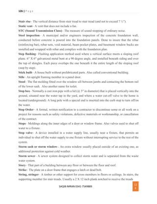 126 | P a g e
SAQIB IMRAN 0341-7549889
12
6
Stair rise– The vertical distance from stair tread to stair tread (and not to exceed 7 ½”).
Static vent– A vent that does not include a fan.
STC (Sound Transmission Class)– The measure of sound stopping of ordinary noise.
Steel inspection– A municipal and/or engineers inspection of the concrete foundation wall,
conducted before concrete is poured into the foundation panels. Done to insure that the rebar
(reinforcing bar), rebar nets, void material, beam pocket plates, and basement window bucks are
installed and wrapped with rebar and complies with the foundation plan.
Step flashing– Flashing application method used where a vertical surface meets a sloping roof
plane. 6″ X 6″ galvanized metal bent at a 90 degree angle, and installed beneath siding and over
the top of shingles. Each piece overlaps the one beneath it the entire length of the sloping roof
(step by step).
Stick built– A house built without prefabricated parts. Also called conventional building.
Stile– An upright framing member in a panel door.
Stool– The flat molding fitted over the window sill between jambs and contacting the bottom rail
of the lower sash. Also another name for toilet.
Stop box– Normally a cast iron pipe with a lid (@ 5″ in diameter) that is placed vertically into the
ground, situated near the water tap in the yard, and where a water cut-off valve to the home is
located (underground). A long pole with a special end is inserted into the curb stop to turn off/on
the water.
Stop Order– A formal, written notification to a contractor to discontinue some or all work on a
project for reasons such as safety violations, defective materials or workmanship, or cancellation
of the contract.
Stops– Moldings along the inner edges of a door or window frame. Also valves used to shut off
water to a fixture.
Stop valve– A device installed in a water supply line, usually near a fixture, that permits an
individual to shut off the water supply to one fixture without interrupting service to the rest of the
system.
Storm sash or storm window-. An extra window usually placed outside of an existing one, as
additional protection against cold weather.
Storm sewer– A sewer system designed to collect storm water and is separated from the waste
water system.
Story– That part of a building between any floor or between the floor and roof.
Strike– The plate on a door frame that engages a latch or dead bolt.
String, stringer– A timber or other support for cross members in floors or ceilings. In stairs, the
supporting member for stair treads. Usually a 2 X 12 inch plank notched to receive the treads
 