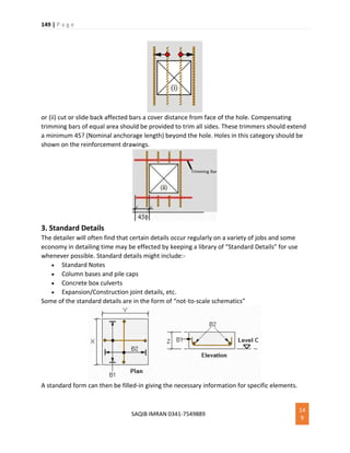 149 | P a g e
SAQIB IMRAN 0341-7549889
14
9
or (ii) cut or slide back affected bars a cover distance from face of the hole. Compensating
trimming bars of equal area should be provided to trim all sides. These trimmers should extend
a minimum 45? (Nominal anchorage length) beyond the hole. Holes in this category should be
shown on the reinforcement drawings.
3. Standard Details
The detailer will often find that certain details occur regularly on a variety of jobs and some
economy in detailing time may be effected by keeping a library of “Standard Details” for use
whenever possible. Standard details might include:-
 Standard Notes
 Column bases and pile caps
 Concrete box culverts
 Expansion/Construction joint details, etc.
Some of the standard details are in the form of “not-to-scale schematics”
A standard form can then be filled-in giving the necessary information for specific elements.
 