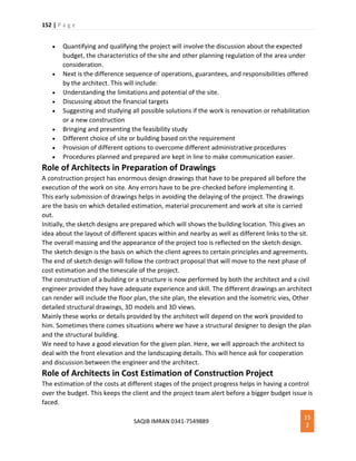 152 | P a g e
SAQIB IMRAN 0341-7549889
15
2
 Quantifying and qualifying the project will involve the discussion about the expected
budget, the characteristics of the site and other planning regulation of the area under
consideration.
 Next is the difference sequence of operations, guarantees, and responsibilities offered
by the architect. This will include:
 Understanding the limitations and potential of the site.
 Discussing about the financial targets
 Suggesting and studying all possible solutions if the work is renovation or rehabilitation
or a new construction
 Bringing and presenting the feasibility study
 Different choice of site or building based on the requirement
 Provision of different options to overcome different administrative procedures
 Procedures planned and prepared are kept in line to make communication easier.
Role of Architects in Preparation of Drawings
A construction project has enormous design drawings that have to be prepared all before the
execution of the work on site. Any errors have to be pre-checked before implementing it.
This early submission of drawings helps in avoiding the delaying of the project. The drawings
are the basis on which detailed estimation, material procurement and work at site is carried
out.
Initially, the sketch designs are prepared which will shows the building location. This gives an
idea about the layout of different spaces within and nearby as well as different links to the sit.
The overall massing and the appearance of the project too is reflected on the sketch design.
The sketch design is the basis on which the client agrees to certain principles and agreements.
The end of sketch design will follow the contract proposal that will move to the next phase of
cost estimation and the timescale of the project.
The construction of a building or a structure is now performed by both the architect and a civil
engineer provided they have adequate experience and skill. The different drawings an architect
can render will include the floor plan, the site plan, the elevation and the isometric vies, Other
detailed structural drawings, 3D models and 3D views.
Mainly these works or details provided by the architect will depend on the work provided to
him. Sometimes there comes situations where we have a structural designer to design the plan
and the structural building.
We need to have a good elevation for the given plan. Here, we will approach the architect to
deal with the front elevation and the landscaping details. This will hence ask for cooperation
and discussion between the engineer and the architect.
Role of Architects in Cost Estimation of Construction Project
The estimation of the costs at different stages of the project progress helps in having a control
over the budget. This keeps the client and the project team alert before a bigger budget issue is
faced.
 