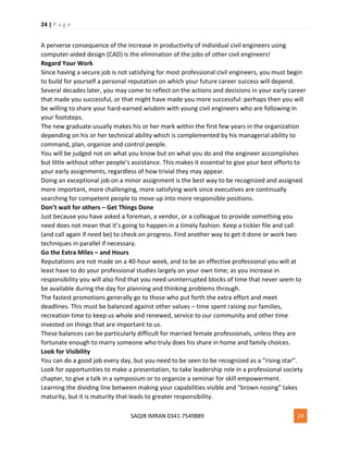24 | P a g e
SAQIB IMRAN 0341-7549889 24
A perverse consequence of the increase in productivity of individual civil engineers using
computer-aided design (CAD) is the elimination of the jobs of other civil engineers!
Regard Your Work
Since having a secure job is not satisfying for most professional civil engineers, you must begin
to build for yourself a personal reputation on which your future career success will depend.
Several decades later, you may come to reflect on the actions and decisions in your early career
that made you successful, or that might have made you more successful: perhaps then you will
be willing to share your hard-earned wisdom with young civil engineers who are following in
your footsteps.
The new graduate usually makes his or her mark within the first few years in the organization
depending on his or her technical ability which is complemented by his managerial ability to
command, plan, organize and control people.
You will be judged not on what you know but on what you do and the engineer accomplishes
but little without other people’s assistance. This makes it essential to give your best efforts to
your early assignments, regardless of how trivial they may appear.
Doing an exceptional job on a minor assignment is the best way to be recognized and assigned
more important, more challenging, more satisfying work since executives are continually
searching for competent people to move up into more responsible positions.
Don’t wait for others – Get Things Done
Just because you have asked a foreman, a vendor, or a colleague to provide something you
need does not mean that it’s going to happen in a timely fashion. Keep a tickler file and call
(and call again if need be) to check on progress. Find another way to get it done or work two
techniques in parallel if necessary.
Go the Extra Miles – and Hours
Reputations are not made on a 40-hour week, and to be an effective professional you will at
least have to do your professional studies largely on your own time; as you increase in
responsibility you will also find that you need uninterrupted blocks of time that never seem to
be available during the day for planning and thinking problems through.
The fastest promotions generally go to those who put forth the extra effort and meet
deadlines. This must be balanced against other values – time spent raising our families,
recreation time to keep us whole and renewed, service to our community and other time
invested on things that are important to us.
These balances can be particularly difficult for married female professionals, unless they are
fortunate enough to marry someone who truly does his share in home and family choices.
Look for Visibility
You can do a good job every day, but you need to be seen to be recognized as a “rising star”.
Look for opportunities to make a presentation, to take leadership role in a professional society
chapter, to give a talk in a symposium or to organize a seminar for skill empowerment.
Learning the dividing line between making your capabilities visible and “brown nosing” takes
maturity, but it is maturity that leads to greater responsibility.
 