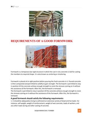36 | P a g e
SAQIB IMRAN 0341-7549889 36
REQUIREMENTS OF A GOOD FORMWORK
Formwork is a temporary but rigid structure in which the cast in situ concrete is laid for casting
the members to required shape. It is also known as centering or shuttering.
Formwork is placed at its right position before pouring the fresh concrete in it. Poured concrete
is then compacted and permitted to solidify to gain strength. The formwork is permitted to stay
in position till the concrete achieve enough strength to resist the stresses coming on it without
the assistance of the formwork. After this, the formwork is removed.
The formwork is permitted to stay in position till the concrete achieve enough strength to resist
the stresses coming on it without the assistance of the formwork. After this, the formwork is
removed.
A good formwork should satisfy the following requirements:
1. It should be adequately strong to withstand an extensive variety of dead and live loads. For
instance, self-weight, weight of reinforcement, weight of wet concrete, loads of workers, and
any other loads during and after casting of concrete.
 