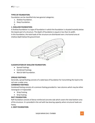 47 | P a g e
SAQIB IMRAN 0341-7549889 47
TYPES OF FOUNDATION:
Foundation can be classified into two general categories:
1. Shallow Foundation.
2. Deep Foundation.
3.
1. SHALLOW FOUNDATION:
A Shallow foundation is a type of foundation in which the foundation is situated instantly below
the lowest part of a structure. The depth of foundation is equal or less than its width.
In this foundation, the total loads of the structure are distributed over a horizontal area at
shallow depth below the ground level.
CLASSIFICATION OF SHALLOW FOUNDATION:
 Spread Footings.
 Combined Footings.
 Mat Or Raft Foundation.
SPREAD FOOTINGS:
Generally, spread footing consists of a wide base of foundation for transmitting the load to the
soil over a wider area.
COMBINED FOOTINGS:
Combined footing consists of a common footing provided to two columns which may be either
rectangular or trapezoidal.
 Strap Footing.
 Strip Footing.
RAFT FOUNDATION:
Raft foundation consists of dense reinforced concrete slab which covers the total bottom area
of the structure. It is provided in the soil with low bearing capacity where structural loads are
heavy.
2. DEEP FOUNDATION:
 