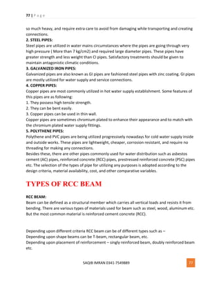 77 | P a g e
SAQIB IMRAN 0341-7549889 77
so much heavy, and require extra care to avoid from damaging while transporting and creating
connections.
2. STEEL PIPES:
Steel pipes are utilized in water mains circumstances where the pipes are going through very
high pressure ( More than 7 kg/cm2) and required large diameter pipes. These pipes have
greater strength and less weight than CI pipes. Satisfactory treatments should be given to
maintain antagonistic climatic conditions.
3. GALVANIZED IRON PIPES:
Galvanized pipes are also known as GI pipes are fashioned steel pipes with zinc coating. GI pipes
are mostly utilized for water supply and service connections.
4. COPPER PIPES:
Copper pipes are most commonly utilized in hot water supply establishment. Some features of
this pipes are as following:
1. They possess high tensile strength.
2. They can be bent easily.
3. Copper pipes can be used in thin wall.
Copper pipes are sometimes chromium plated to enhance their appearance and to match with
the chromium plated water supply fittings.
5. POLYTHENE PIPES:
Polythene and PVC pipes are being utilized progressively nowadays for cold water supply inside
and outside works. These pipes are lightweight, cheaper, corrosion resistant, and require no
threading for making any connections.
Besides these, there are other pipes commonly used for water distribution such as asbestos
cement (AC) pipes, reinforced concrete (RCC) pipes, prestressed reinforced concrete (PSC) pipes
etc. The selection of the types of pipe for utilizing any purposes is adopted according to the
design criteria, material availability, cost, and other comparative variables.
TYPES OF RCC BEAM
RCC BEAM:
Beam can be defined as a structural member which carries all vertical loads and resists it from
bending. There are various types of materials used for beam such as steel, wood, aluminum etc.
But the most common material is reinforced cement concrete (RCC).
Depending upon different criteria RCC beam can be of different types such as –
Depending upon shape beams can be T-beam, rectangular beam, etc.
Depending upon placement of reinforcement – singly reinforced beam, doubly reinforced beam
etc.
 