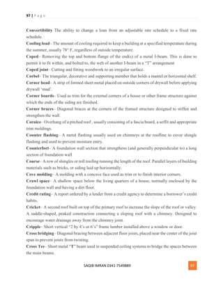97 | P a g e
SAQIB IMRAN 0341-7549889 97
Convertibility The ability to change a loan from an adjustable rate schedule to a fixed rate
schedule.
Cooling load– The amount of cooling required to keep a building at a specified temperature during
the summer, usually 78° F, regardless of outside temperature.
Coped– Removing the top and bottom flange of the end(s) of a metal I-beam. This is done to
permit it to fit within, and bolted to, the web of another I-beam in a “T” arrangement
Coped joint– Cutting and fitting woodwork to an irregular surface.
Corbel– The triangular, decorative and supporting member that holds a mantel or horizontal shelf.
Corner bead– A strip of formed sheet metal placed on outside corners of drywall before applying
drywall ‘mud’.
Corner boards– Used as trim for the external corners of a house or other frame structure against
which the ends of the siding are finished.
Corner braces– Diagonal braces at the corners of the framed structure designed to stiffen and
strengthen the wall.
Cornice– Overhang of a pitched roof , usually consisting of a fascia board, a soffit and appropriate
trim moldings.
Counter flashing– A metal flashing usually used on chimneys at the roofline to cover shingle
flashing and used to prevent moisture entry.
Counterfort– A foundation wall section that strengthens (and generally perpendicular to) a long
section of foundation wall
Course– A row of shingles or roll roofing running the length of the roof. Parallel layers of building
materials such as bricks, or siding laid up horizontally.
Cove molding– A molding with a concave face used as trim or to finish interior corners.
Crawl space– A shallow space below the living quarters of a house, normally enclosed by the
foundation wall and having a dirt floor.
Credit rating– A report ordered by a lender from a credit agency to determine a borrower’s credit
habits.
Cricket– A second roof built on top of the primary roof to increase the slope of the roof or valley.
A saddle-shaped, peaked construction connecting a sloping roof with a chimney. Designed to
encourage water drainage away from the chimney joint.
Cripple– Short vertical “2 by 4’s or 6’s” frame lumber installed above a window or door.
Cross bridging– Diagonal bracing between adjacent floor joists, placed near the center of the joist
span to prevent joists from twisting.
Cross Tee– Short metal “T” beam used in suspended ceiling systems to bridge the spaces between
the main beams.
 