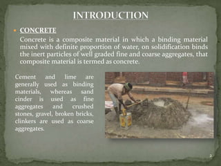  CONCRETE
Concrete is a composite material in which a binding material
mixed with definite proportion of water, on solidification binds
the inert particles of well graded fine and coarse aggregates, that
composite material is termed as concrete.
2
Cement and lime are
generally used as binding
materials, whereas sand
cinder is used as fine
aggregates and crushed
stones, gravel, broken bricks,
clinkers are used as coarse
aggregates.
 