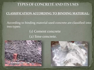 CLASSIFICATION ACCORDING TO BINDING MATERIAL:
According to binding material used concrete are classified into
two types:
(1) Cement concrete
(2) lime concrete.
4
Cement concrete
lime concrete
 