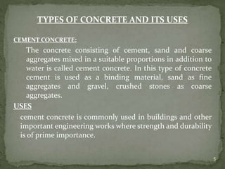 TYPES OF CONCRETE AND ITS USES
CEMENT CONCRETE:
The concrete consisting of cement, sand and coarse
aggregates mixed in a suitable proportions in addition to
water is called cement concrete. In this type of concrete
cement is used as a binding material, sand as fine
aggregates and gravel, crushed stones as coarse
aggregates.
USES
cement concrete is commonly used in buildings and other
important engineering works where strength and durability
is of prime importance.
5
 