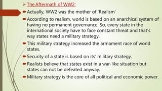 The Aftermath of WW2:
Actually, WW2 was the mother of ‘Realism’
According to realism, world is based on an anarchical system of
having no permanent governance. So, every state in the
international society have to face constant threat and that’s
way states need a military strategy.
This military strategy increased the armament race of world
states.
Security of a state is based on its’ military strategy.
Realists believe that states exist in a war-like situation but
states can not be defeated anyway.
Military strategy is the core of all political and economic power.
 