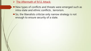  The Aftermath of 9/11 Attack:
New types of conflicts and threats were emerged such as
intra-state and ethnic conflicts , terrorism.
So, the liberalists criticize only narrow strategy is not
enough to ensure security of a state.
 