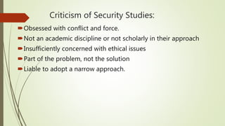 Criticism of Security Studies:
Obsessed with conflict and force.
Not an academic discipline or not scholarly in their approach
Insufficiently concerned with ethical issues
Part of the problem, not the solution
Liable to adopt a narrow approach.
 