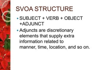 SVOA STRUCTURE
 SUBJECT    + VERB + OBJECT
  +ADJUNCT
 Adjuncts are discretionary
  elements that supply extra
  information related to
  manner, time, location, and so on.
 