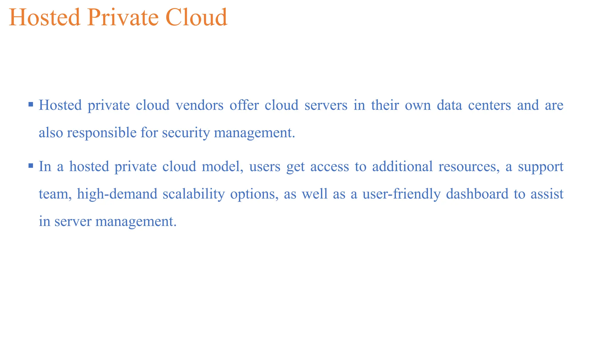 Hosted Private Cloud
 Hosted private cloud vendors offer cloud servers in their own data centers and are
also responsible for security management.
 In a hosted private cloud model, users get access to additional resources, a support
team, high-demand scalability options, as well as a user-friendly dashboard to assist
in server management.
 