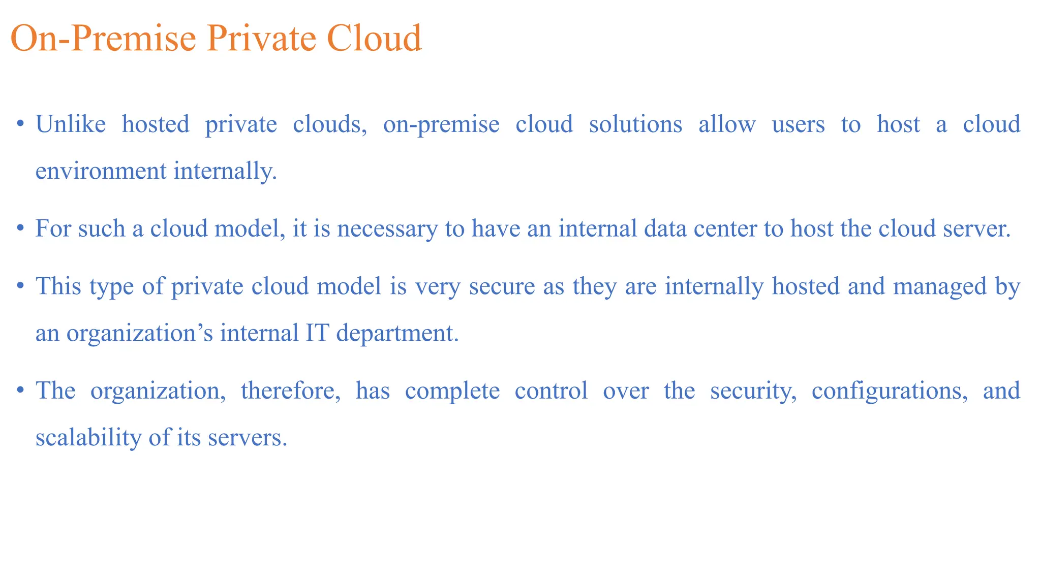 On-Premise Private Cloud
• Unlike hosted private clouds, on-premise cloud solutions allow users to host a cloud
environment internally.
• For such a cloud model, it is necessary to have an internal data center to host the cloud server.
• This type of private cloud model is very secure as they are internally hosted and managed by
an organization’s internal IT department.
• The organization, therefore, has complete control over the security, configurations, and
scalability of its servers.
 
