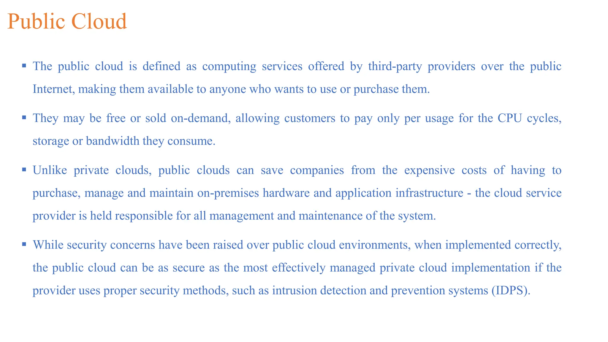 Public Cloud
 The public cloud is defined as computing services offered by third-party providers over the public
Internet, making them available to anyone who wants to use or purchase them.
 They may be free or sold on-demand, allowing customers to pay only per usage for the CPU cycles,
storage or bandwidth they consume.
 Unlike private clouds, public clouds can save companies from the expensive costs of having to
purchase, manage and maintain on-premises hardware and application infrastructure - the cloud service
provider is held responsible for all management and maintenance of the system.
 While security concerns have been raised over public cloud environments, when implemented correctly,
the public cloud can be as secure as the most effectively managed private cloud implementation if the
provider uses proper security methods, such as intrusion detection and prevention systems (IDPS).
 