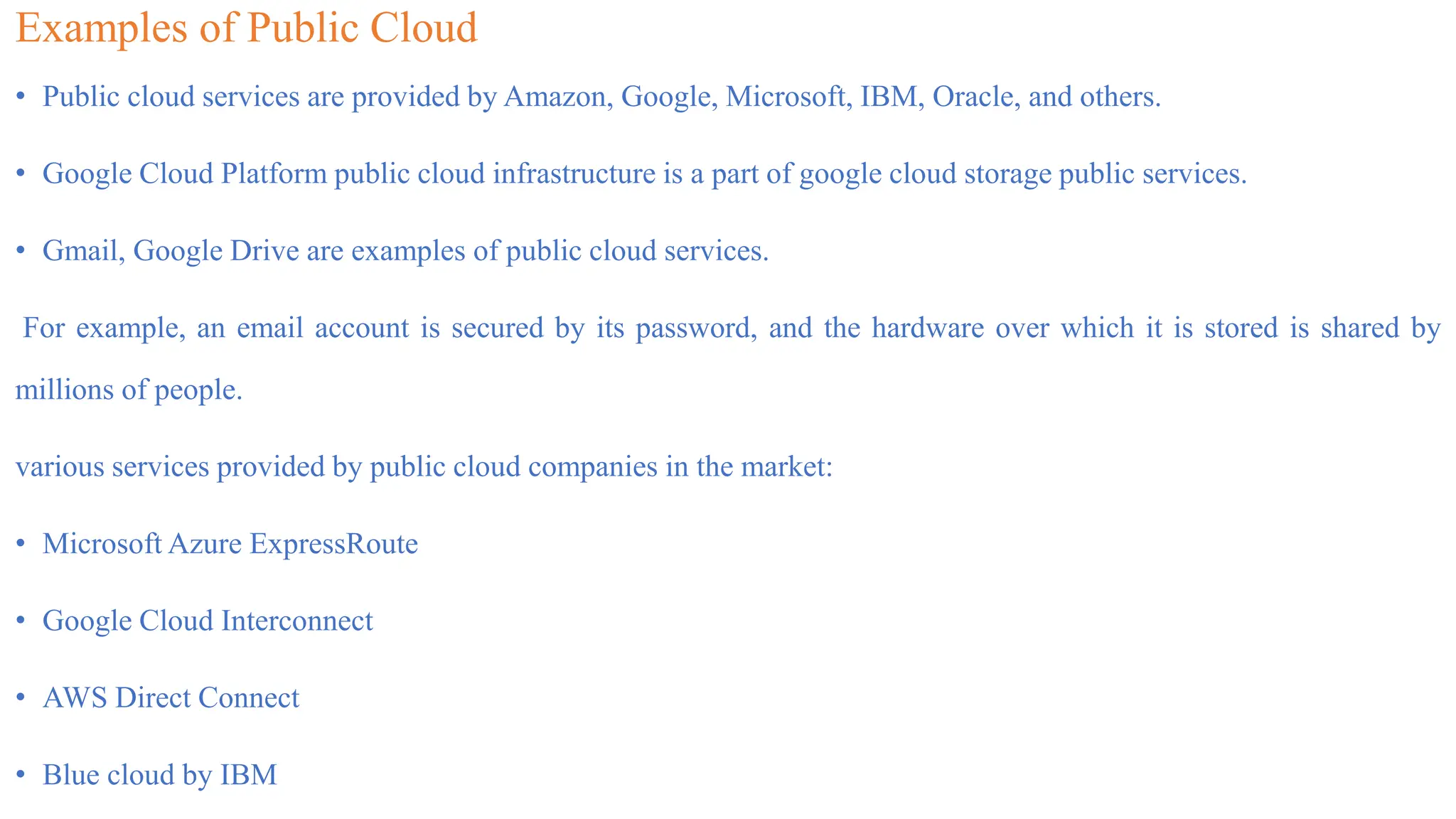 Examples of Public Cloud
• Public cloud services are provided by Amazon, Google, Microsoft, IBM, Oracle, and others.
• Google Cloud Platform public cloud infrastructure is a part of google cloud storage public services.
• Gmail, Google Drive are examples of public cloud services.
For example, an email account is secured by its password, and the hardware over which it is stored is shared by
millions of people.
various services provided by public cloud companies in the market:
• Microsoft Azure ExpressRoute
• Google Cloud Interconnect
• AWS Direct Connect
• Blue cloud by IBM
 