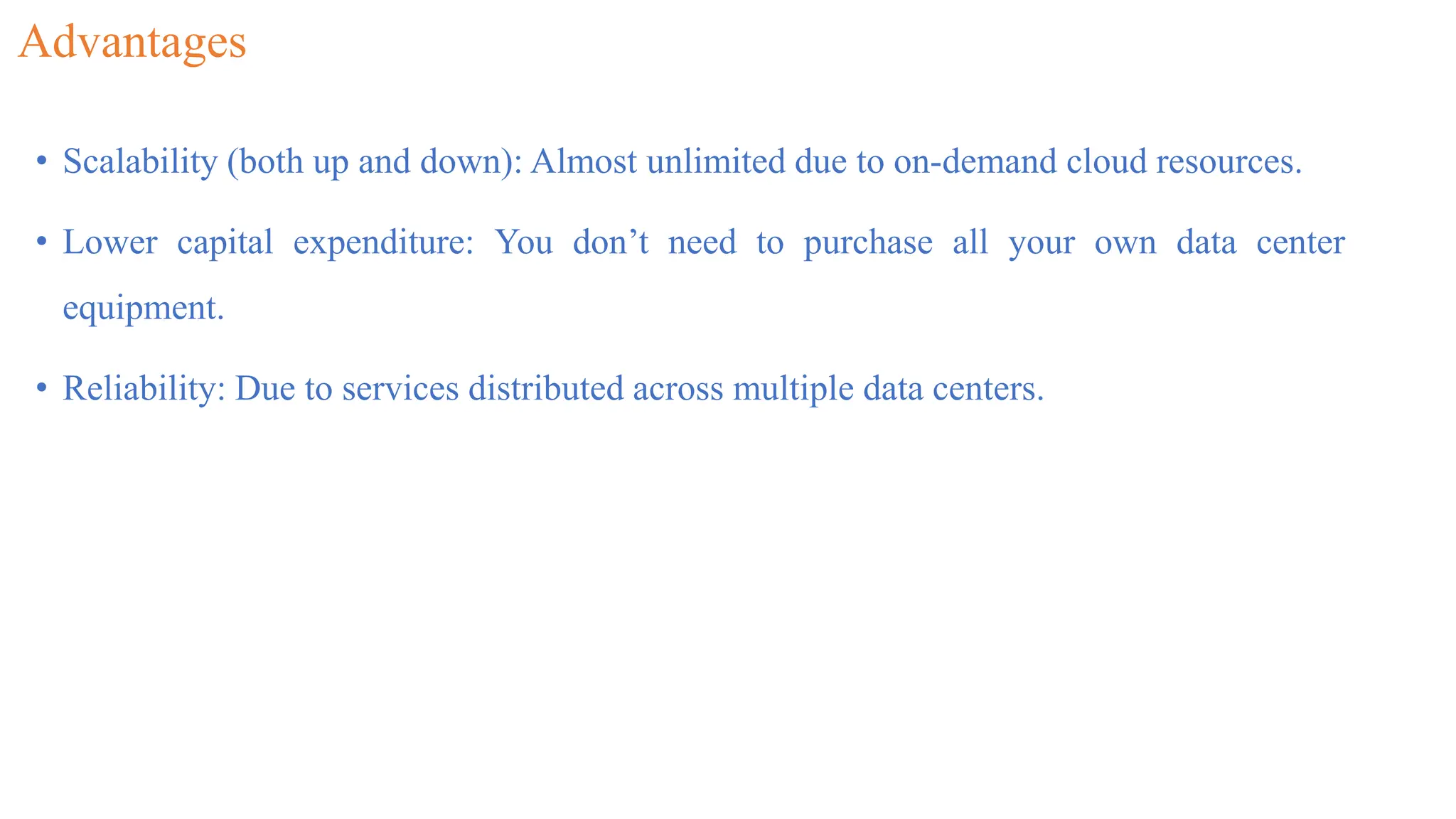 Advantages
• Scalability (both up and down): Almost unlimited due to on-demand cloud resources.
• Lower capital expenditure: You don’t need to purchase all your own data center
equipment.
• Reliability: Due to services distributed across multiple data centers.
 