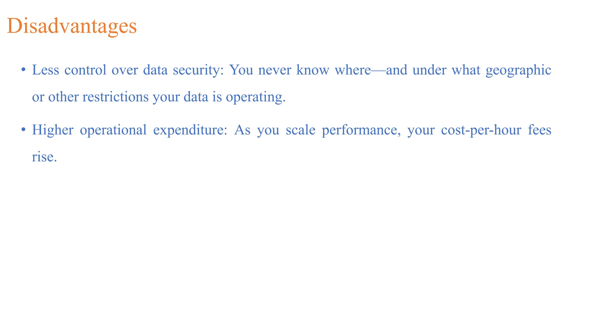 Disadvantages
• Less control over data security: You never know where—and under what geographic
or other restrictions your data is operating.
• Higher operational expenditure: As you scale performance, your cost-per-hour fees
rise.
 