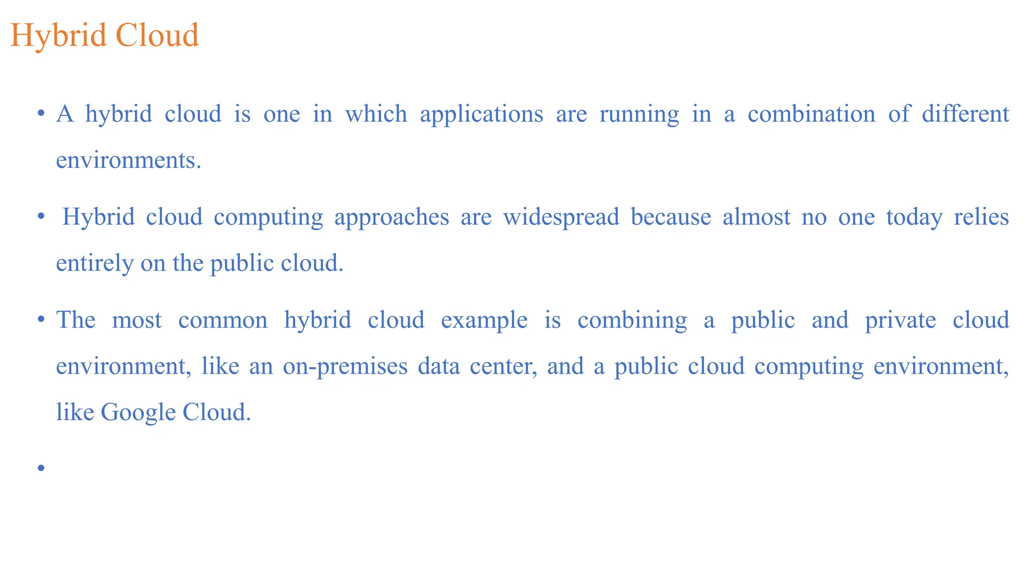 Hybrid Cloud
• A hybrid cloud is one in which applications are running in a combination of different
environments.
• Hybrid cloud computing approaches are widespread because almost no one today relies
entirely on the public cloud.
• The most common hybrid cloud example is combining a public and private cloud
environment, like an on-premises data center, and a public cloud computing environment,
like Google Cloud.
•
 