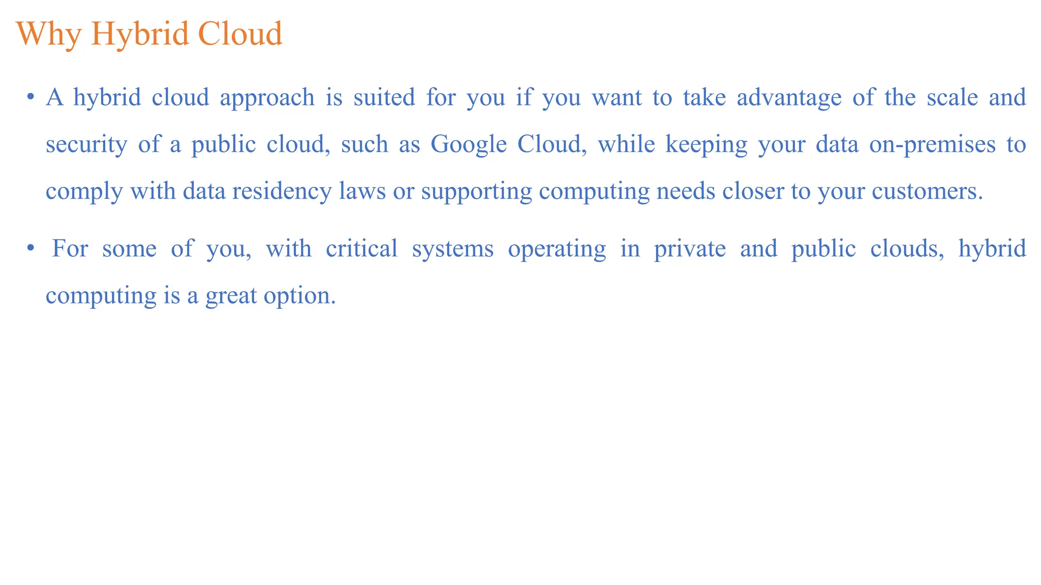 Why Hybrid Cloud
• A hybrid cloud approach is suited for you if you want to take advantage of the scale and
security of a public cloud, such as Google Cloud, while keeping your data on-premises to
comply with data residency laws or supporting computing needs closer to your customers.
• For some of you, with critical systems operating in private and public clouds, hybrid
computing is a great option.
 