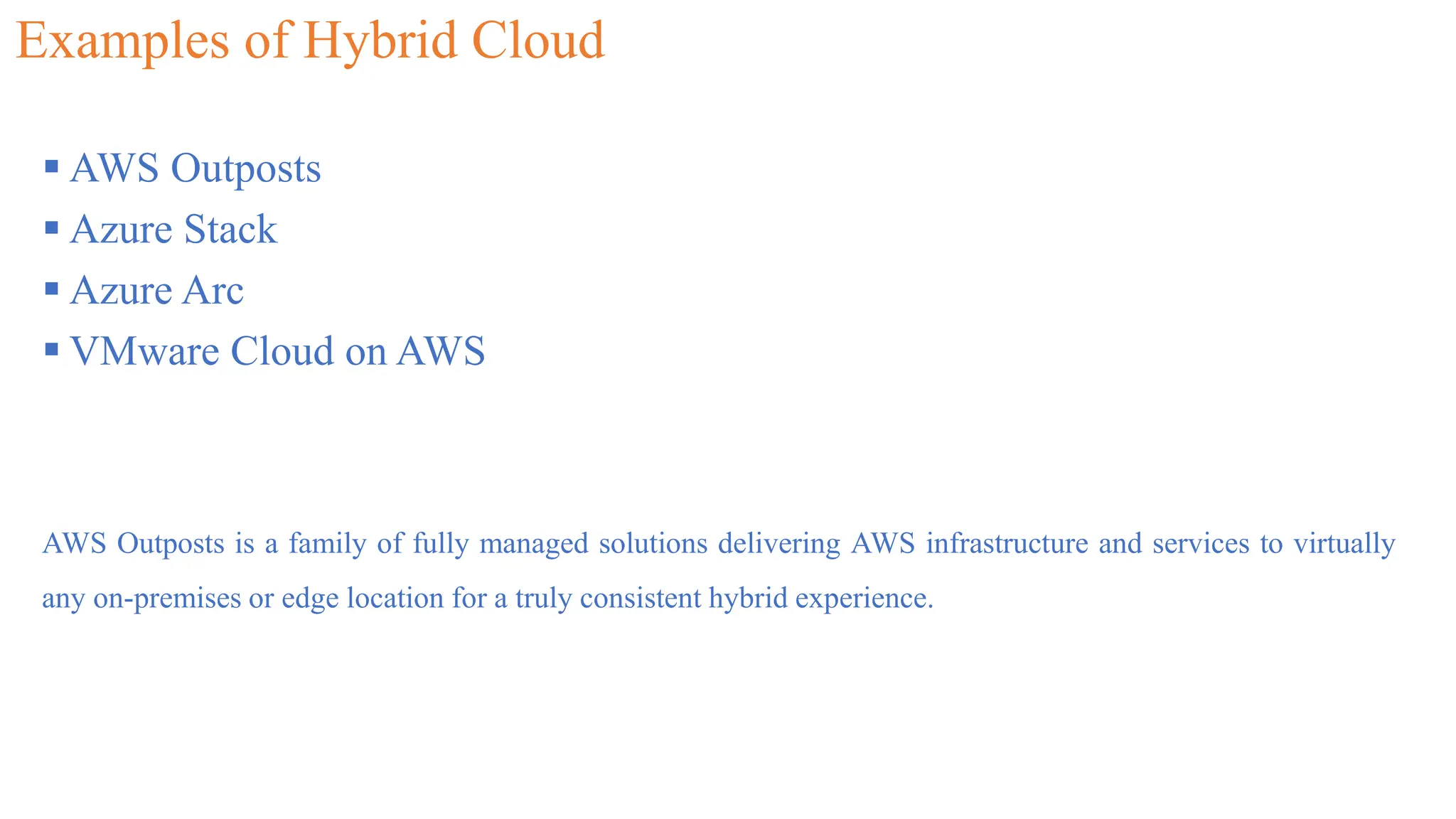 Examples of Hybrid Cloud
 AWS Outposts
 Azure Stack
 Azure Arc
 VMware Cloud on AWS
AWS Outposts is a family of fully managed solutions delivering AWS infrastructure and services to virtually
any on-premises or edge location for a truly consistent hybrid experience.
 