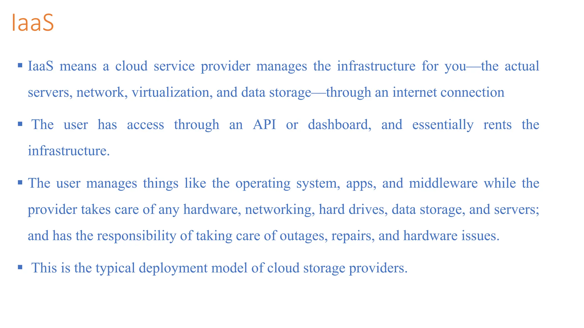 IaaS
 IaaS means a cloud service provider manages the infrastructure for you—the actual
servers, network, virtualization, and data storage—through an internet connection
 The user has access through an API or dashboard, and essentially rents the
infrastructure.
 The user manages things like the operating system, apps, and middleware while the
provider takes care of any hardware, networking, hard drives, data storage, and servers;
and has the responsibility of taking care of outages, repairs, and hardware issues.
 This is the typical deployment model of cloud storage providers.
 