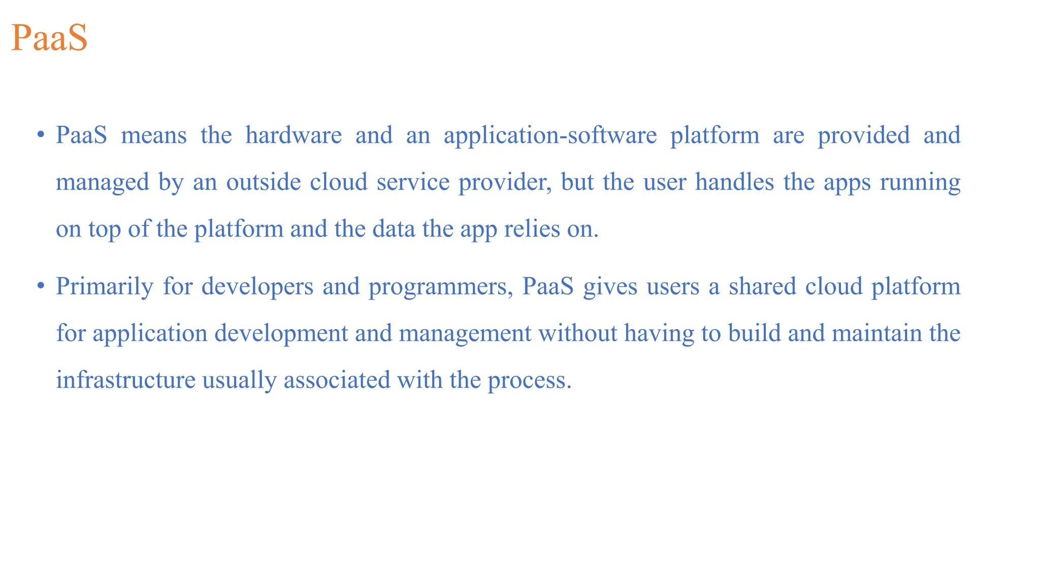 PaaS
• PaaS means the hardware and an application-software platform are provided and
managed by an outside cloud service provider, but the user handles the apps running
on top of the platform and the data the app relies on.
• Primarily for developers and programmers, PaaS gives users a shared cloud platform
for application development and management without having to build and maintain the
infrastructure usually associated with the process.
 