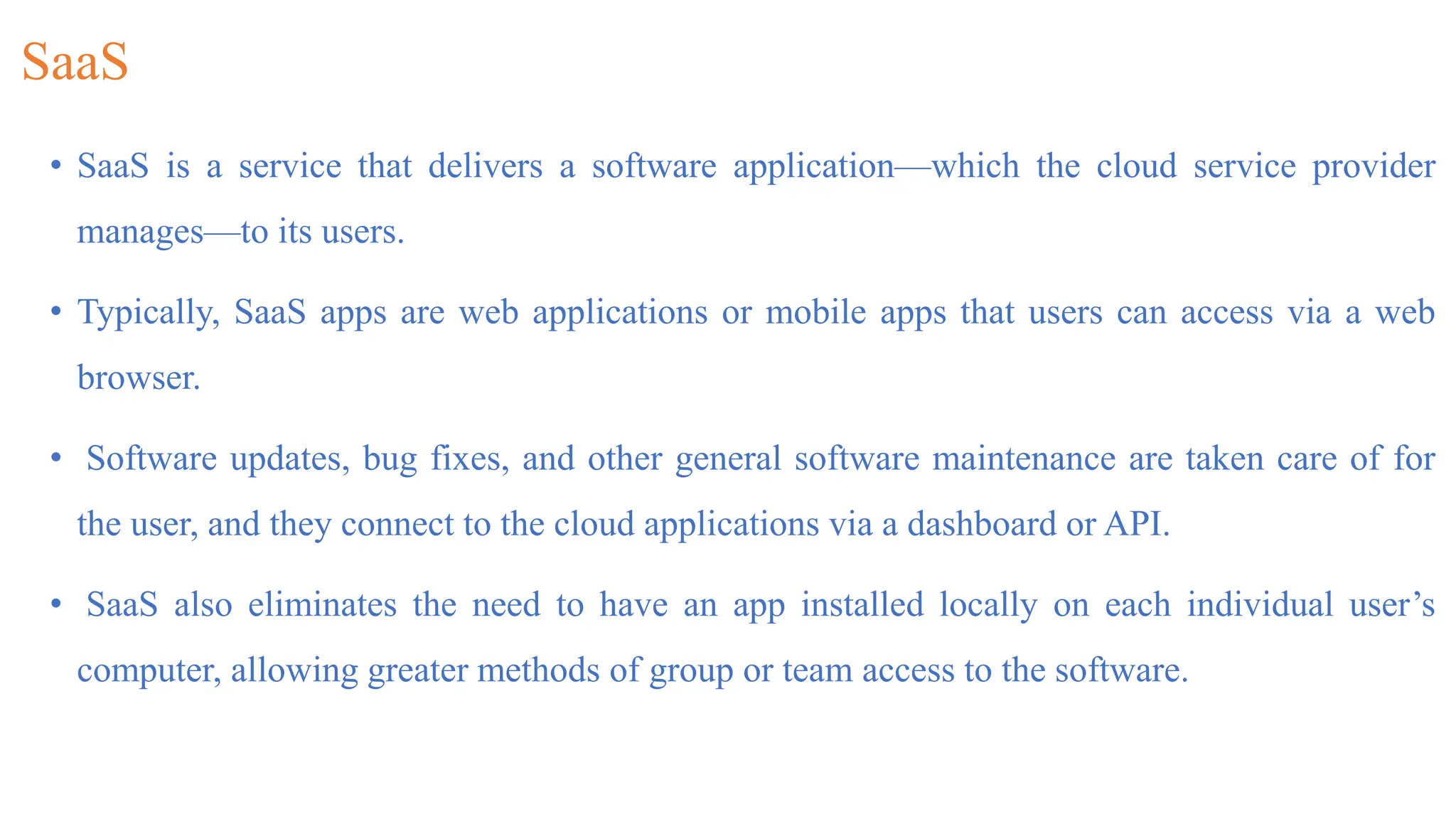 SaaS
• SaaS is a service that delivers a software application—which the cloud service provider
manages—to its users.
• Typically, SaaS apps are web applications or mobile apps that users can access via a web
browser.
• Software updates, bug fixes, and other general software maintenance are taken care of for
the user, and they connect to the cloud applications via a dashboard or API.
• SaaS also eliminates the need to have an app installed locally on each individual user’s
computer, allowing greater methods of group or team access to the software.
 