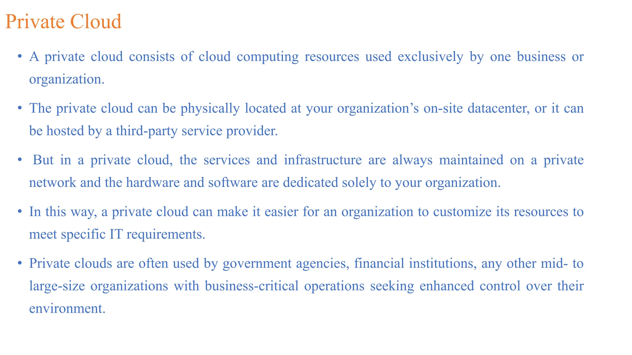 Private Cloud
• A private cloud consists of cloud computing resources used exclusively by one business or
organization.
• The private cloud can be physically located at your organization’s on-site datacenter, or it can
be hosted by a third-party service provider.
• But in a private cloud, the services and infrastructure are always maintained on a private
network and the hardware and software are dedicated solely to your organization.
• In this way, a private cloud can make it easier for an organization to customize its resources to
meet specific IT requirements.
• Private clouds are often used by government agencies, financial institutions, any other mid- to
large-size organizations with business-critical operations seeking enhanced control over their
environment.
 
