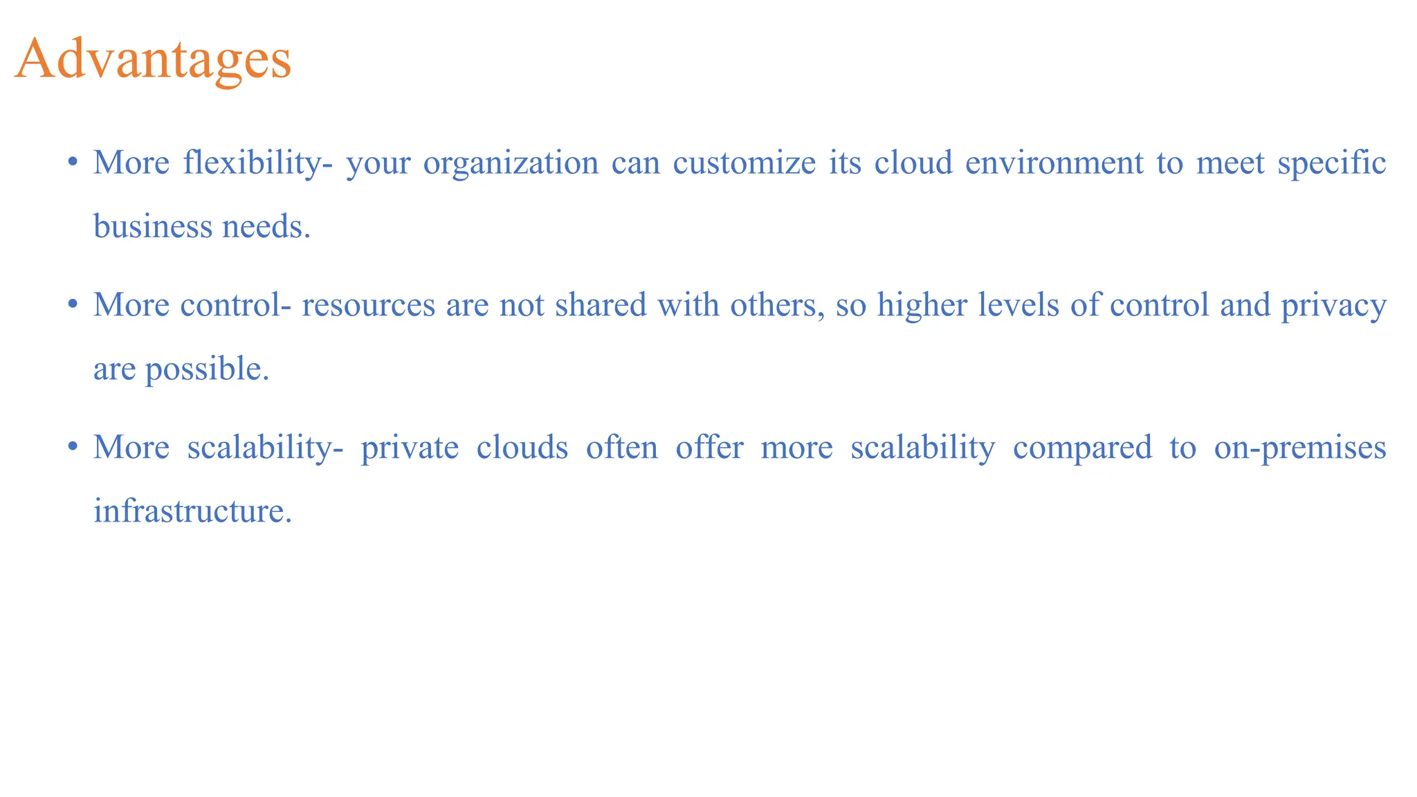 Advantages
• More flexibility- your organization can customize its cloud environment to meet specific
business needs.
• More control- resources are not shared with others, so higher levels of control and privacy
are possible.
• More scalability- private clouds often offer more scalability compared to on-premises
infrastructure.
 