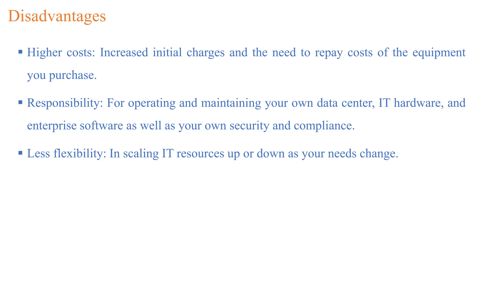 Disadvantages
 Higher costs: Increased initial charges and the need to repay costs of the equipment
you purchase.
 Responsibility: For operating and maintaining your own data center, IT hardware, and
enterprise software as well as your own security and compliance.
 Less flexibility: In scaling IT resources up or down as your needs change.
 