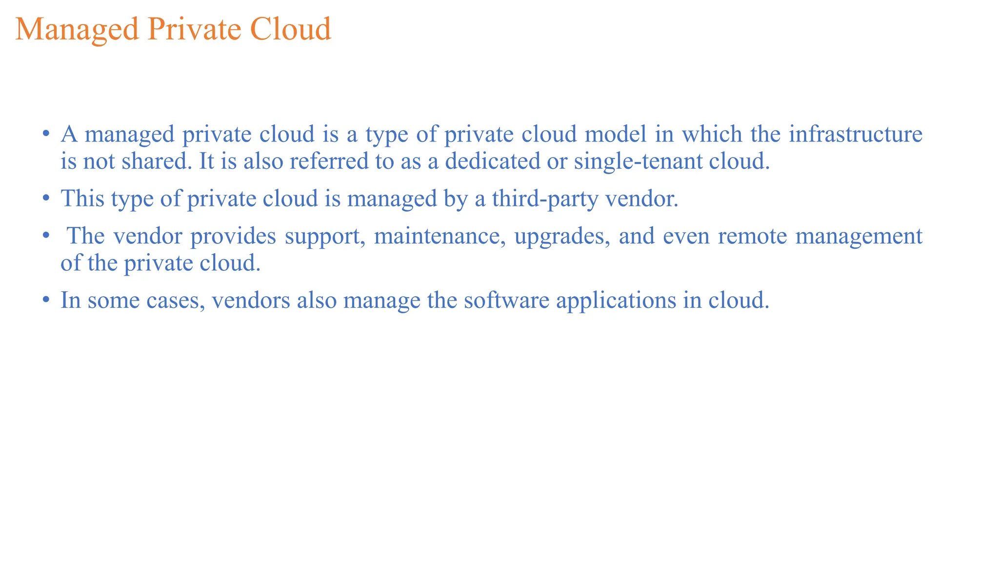 Managed Private Cloud
• A managed private cloud is a type of private cloud model in which the infrastructure
is not shared. It is also referred to as a dedicated or single-tenant cloud.
• This type of private cloud is managed by a third-party vendor.
• The vendor provides support, maintenance, upgrades, and even remote management
of the private cloud.
• In some cases, vendors also manage the software applications in cloud.
 