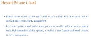 Hosted Private Cloud
 Hosted private cloud vendors offer cloud servers in their own data centers and are
also responsible for security management.
 In a hosted private cloud model, users get access to additional resources, a support
team, high-demand scalability options, as well as a user-friendly dashboard to assist
in server management.
 