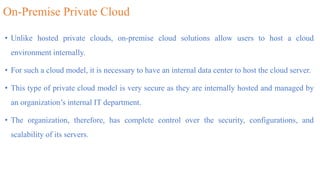 On-Premise Private Cloud
• Unlike hosted private clouds, on-premise cloud solutions allow users to host a cloud
environment internally.
• For such a cloud model, it is necessary to have an internal data center to host the cloud server.
• This type of private cloud model is very secure as they are internally hosted and managed by
an organization’s internal IT department.
• The organization, therefore, has complete control over the security, configurations, and
scalability of its servers.
 