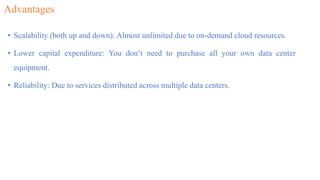 Advantages
• Scalability (both up and down): Almost unlimited due to on-demand cloud resources.
• Lower capital expenditure: You don’t need to purchase all your own data center
equipment.
• Reliability: Due to services distributed across multiple data centers.
 