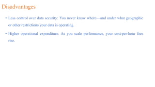 Disadvantages
• Less control over data security: You never know where—and under what geographic
or other restrictions your data is operating.
• Higher operational expenditure: As you scale performance, your cost-per-hour fees
rise.
 