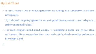 Hybrid Cloud
• A hybrid cloud is one in which applications are running in a combination of different
environments.
• Hybrid cloud computing approaches are widespread because almost no one today relies
entirely on the public cloud.
• The most common hybrid cloud example is combining a public and private cloud
environment, like an on-premises data center, and a public cloud computing environment,
like Google Cloud.
•
 