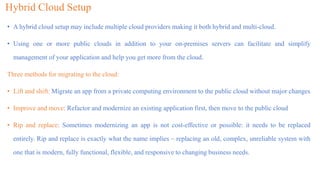 Hybrid Cloud Setup
• A hybrid cloud setup may include multiple cloud providers making it both hybrid and multi-cloud.
• Using one or more public clouds in addition to your on-premises servers can facilitate and simplify
management of your application and help you get more from the cloud.
Three methods for migrating to the cloud:
• Lift and shift: Migrate an app from a private computing environment to the public cloud without major changes
• Improve and move: Refactor and modernize an existing application first, then move to the public cloud
• Rip and replace: Sometimes modernizing an app is not cost-effective or possible: it needs to be replaced
entirely. Rip and replace is exactly what the name implies – replacing an old, complex, unreliable system with
one that is modern, fully functional, flexible, and responsive to changing business needs.
 