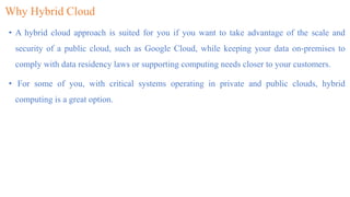 Why Hybrid Cloud
• A hybrid cloud approach is suited for you if you want to take advantage of the scale and
security of a public cloud, such as Google Cloud, while keeping your data on-premises to
comply with data residency laws or supporting computing needs closer to your customers.
• For some of you, with critical systems operating in private and public clouds, hybrid
computing is a great option.
 