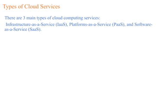 Types of Cloud Services
There are 3 main types of cloud computing services:
Infrastructure-as-a-Service (IaaS), Platforms-as-a-Service (PaaS), and Software-
as-a-Service (SaaS).
 