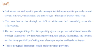 IaaS
 IaaS means a cloud service provider manages the infrastructure for you—the actual
servers, network, virtualization, and data storage—through an internet connection
 The user has access through an API or dashboard, and essentially rents the
infrastructure.
 The user manages things like the operating system, apps, and middleware while the
provider takes care of any hardware, networking, hard drives, data storage, and servers;
and has the responsibility of taking care of outages, repairs, and hardware issues.
 This is the typical deployment model of cloud storage providers.
 