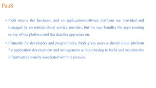 PaaS
• PaaS means the hardware and an application-software platform are provided and
managed by an outside cloud service provider, but the user handles the apps running
on top of the platform and the data the app relies on.
• Primarily for developers and programmers, PaaS gives users a shared cloud platform
for application development and management without having to build and maintain the
infrastructure usually associated with the process.
 
