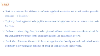 SaaS
• SaaS is a service that delivers a software application—which the cloud service provider
manages—to its users.
• Typically, SaaS apps are web applications or mobile apps that users can access via a web
browser.
• Software updates, bug fixes, and other general software maintenance are taken care of for
the user, and they connect to the cloud applications via a dashboard or API.
• SaaS also eliminates the need to have an app installed locally on each individual user’s
computer, allowing greater methods of group or team access to the software.
 