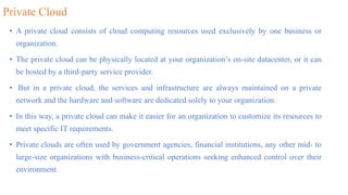 Private Cloud
• A private cloud consists of cloud computing resources used exclusively by one business or
organization.
• The private cloud can be physically located at your organization’s on-site datacenter, or it can
be hosted by a third-party service provider.
• But in a private cloud, the services and infrastructure are always maintained on a private
network and the hardware and software are dedicated solely to your organization.
• In this way, a private cloud can make it easier for an organization to customize its resources to
meet specific IT requirements.
• Private clouds are often used by government agencies, financial institutions, any other mid- to
large-size organizations with business-critical operations seeking enhanced control over their
environment.
 