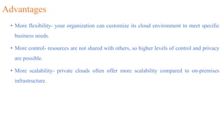 Advantages
• More flexibility- your organization can customize its cloud environment to meet specific
business needs.
• More control- resources are not shared with others, so higher levels of control and privacy
are possible.
• More scalability- private clouds often offer more scalability compared to on-premises
infrastructure.
 