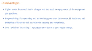 Disadvantages
 Higher costs: Increased initial charges and the need to repay costs of the equipment
you purchase.
 Responsibility: For operating and maintaining your own data center, IT hardware, and
enterprise software as well as your own security and compliance.
 Less flexibility: In scaling IT resources up or down as your needs change.
 