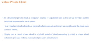 Virtual Private Cloud
• In a traditional private cloud, a company’s internal IT department acts as the service provider, and the
individual business units act as tenants.
• In a virtual private cloud model, a public cloud provider acts as the service provider, and the cloud users
act as its tenants.
• Simply put, a virtual private cloud is a hybrid model of cloud computing in which a private cloud
solution is provided within a public cloud provider’s infrastructure.
 